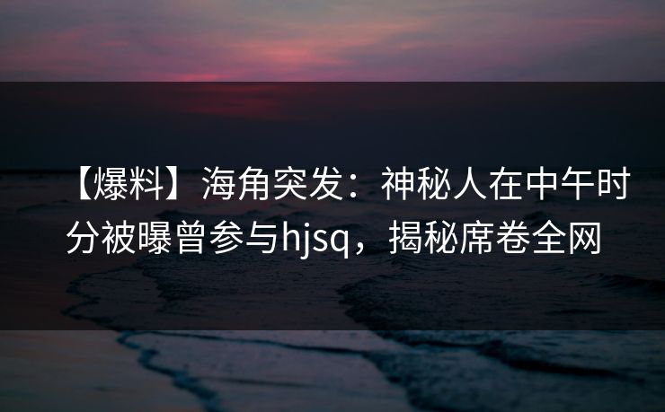 【爆料】海角突发：神秘人在中午时分被曝曾参与hjsq，揭秘席卷全网