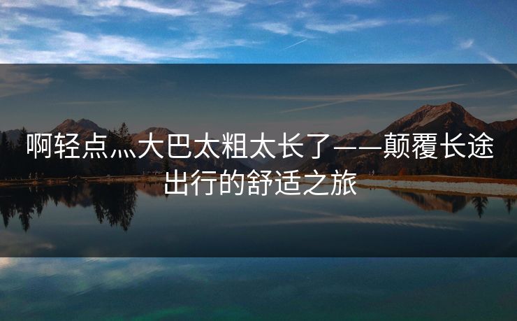 啊轻点灬大巴太粗太长了——颠覆长途出行的舒适之旅