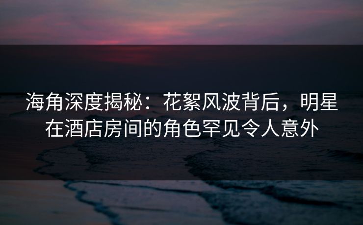 海角深度揭秘：花絮风波背后，明星在酒店房间的角色罕见令人意外