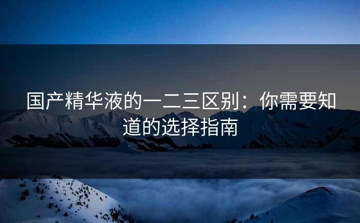 国产精华液的一二三区别：你需要知道的选择指南