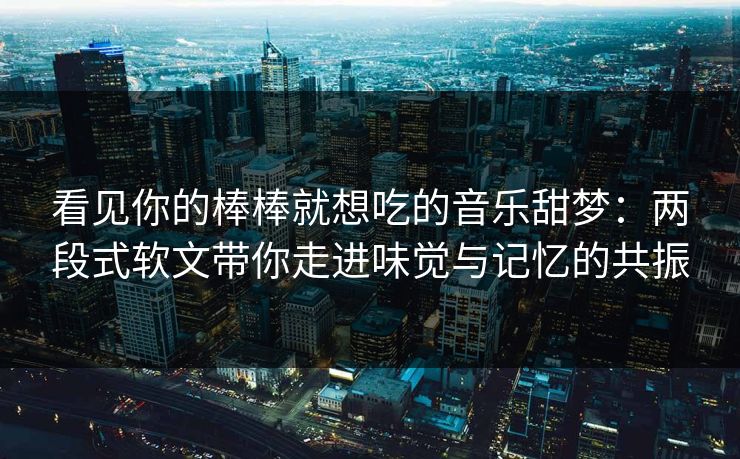 看见你的棒棒就想吃的音乐甜梦：两段式软文带你走进味觉与记忆的共振