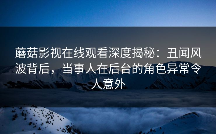 蘑菇影视在线观看深度揭秘：丑闻风波背后，当事人在后台的角色异常令人意外