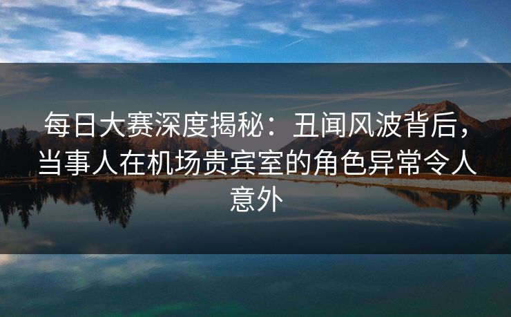 每日大赛深度揭秘：丑闻风波背后，当事人在机场贵宾室的角色异常令人意外
