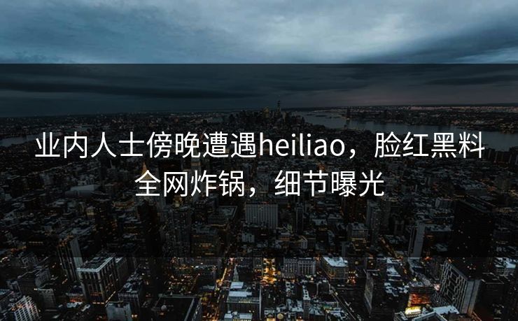 业内人士傍晚遭遇heiliao，脸红黑料全网炸锅，细节曝光