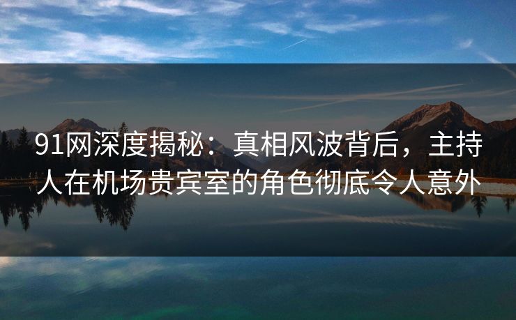 91网深度揭秘：真相风波背后，主持人在机场贵宾室的角色彻底令人意外
