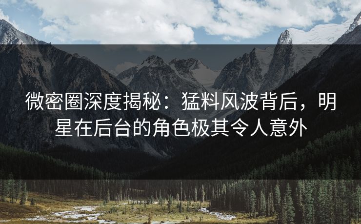 微密圈深度揭秘：猛料风波背后，明星在后台的角色极其令人意外