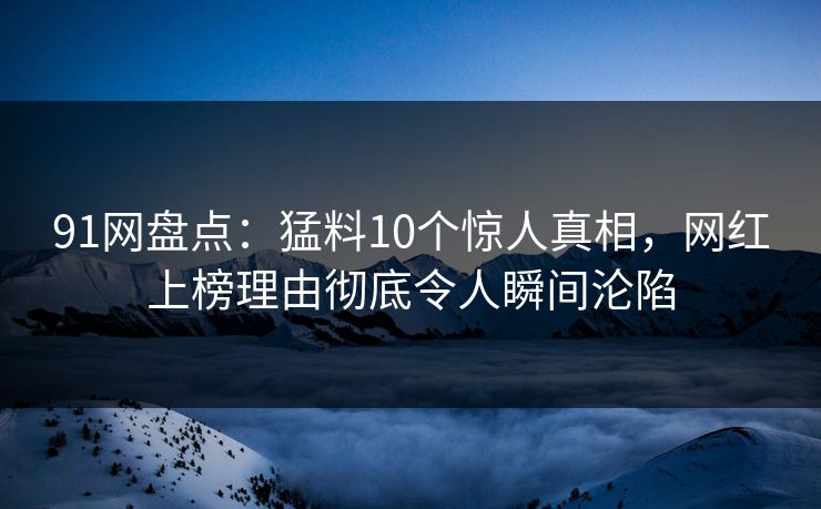 91网盘点：猛料10个惊人真相，网红上榜理由彻底令人瞬间沦陷