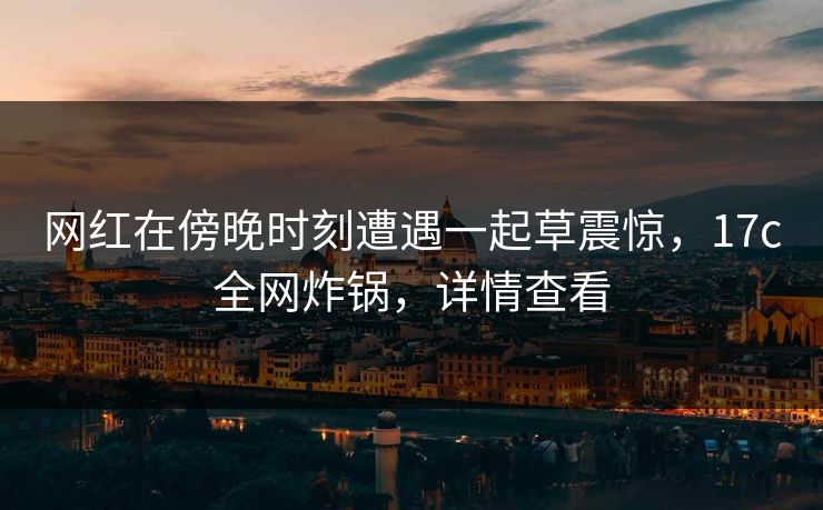网红在傍晚时刻遭遇一起草震惊，17c全网炸锅，详情查看