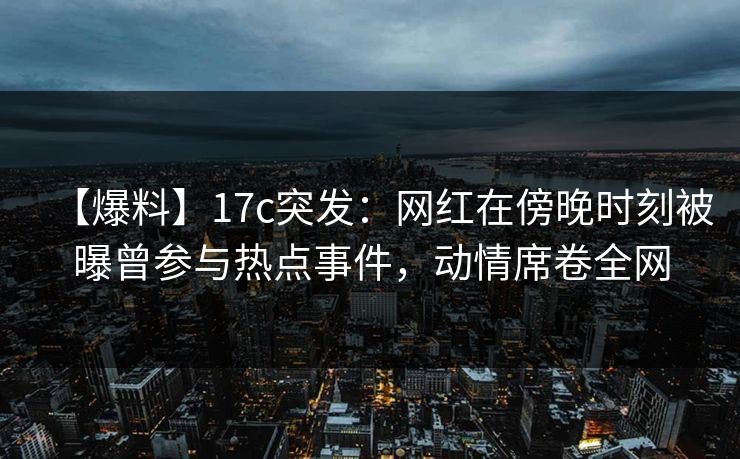 【爆料】17c突发：网红在傍晚时刻被曝曾参与热点事件，动情席卷全网