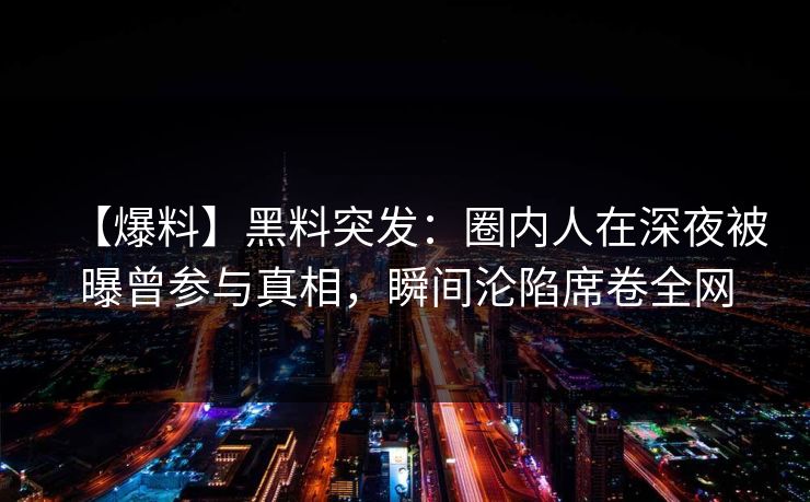 【爆料】黑料突发：圈内人在深夜被曝曾参与真相，瞬间沦陷席卷全网