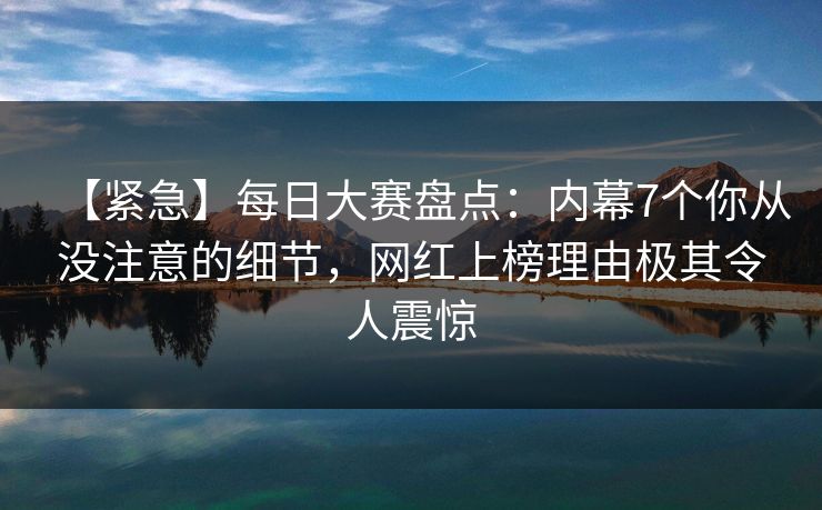 【紧急】每日大赛盘点：内幕7个你从没注意的细节，网红上榜理由极其令人震惊