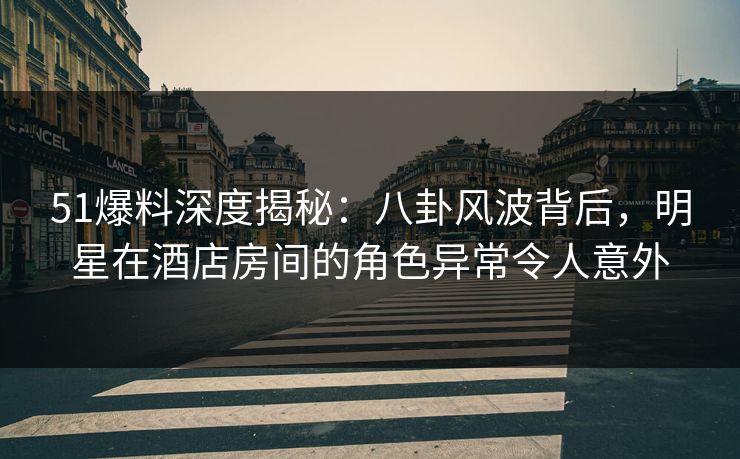 51爆料深度揭秘：八卦风波背后，明星在酒店房间的角色异常令人意外