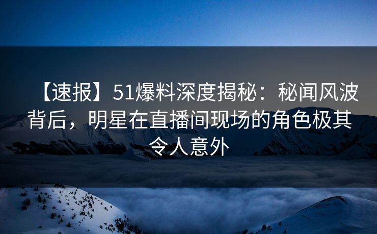 【速报】51爆料深度揭秘：秘闻风波背后，明星在直播间现场的角色极其令人意外