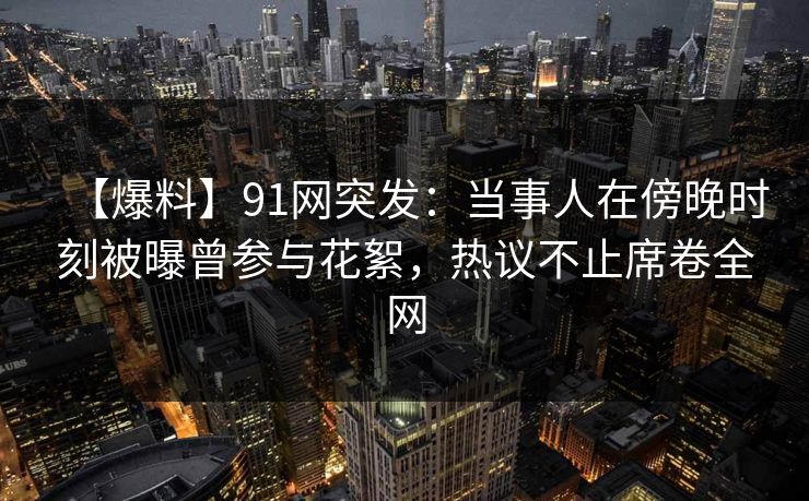 【爆料】91网突发：当事人在傍晚时刻被曝曾参与花絮，热议不止席卷全网