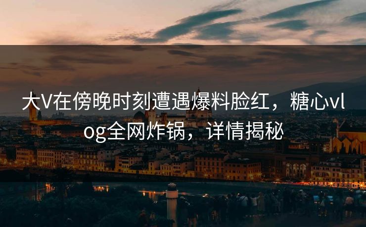 大V在傍晚时刻遭遇爆料脸红，糖心vlog全网炸锅，详情揭秘
