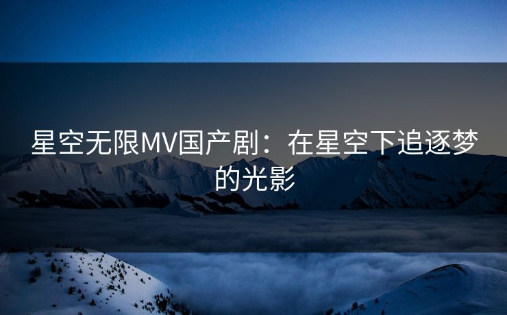 星空无限MV国产剧：在星空下追逐梦的光影