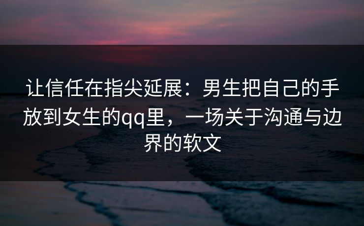让信任在指尖延展：男生把自己的手放到女生的qq里，一场关于沟通与边界的软文