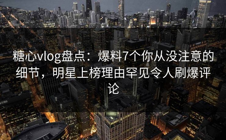 糖心vlog盘点：爆料7个你从没注意的细节，明星上榜理由罕见令人刷爆评论