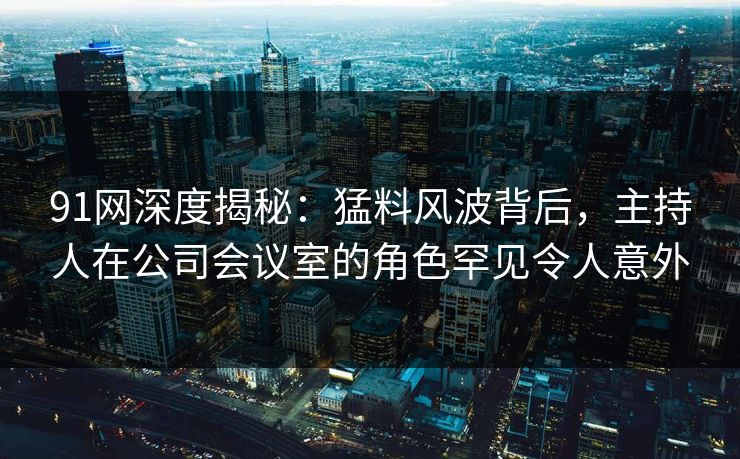 91网深度揭秘：猛料风波背后，主持人在公司会议室的角色罕见令人意外