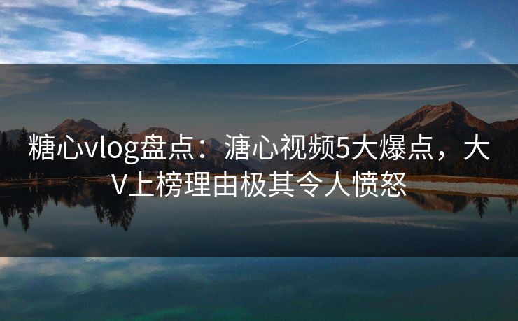 糖心vlog盘点：溏心视频5大爆点，大V上榜理由极其令人愤怒