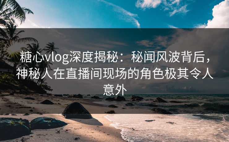 糖心vlog深度揭秘：秘闻风波背后，神秘人在直播间现场的角色极其令人意外