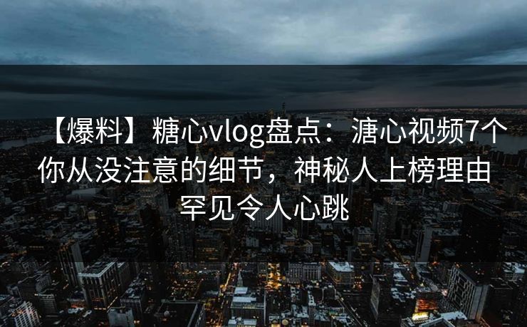 【爆料】糖心vlog盘点：溏心视频7个你从没注意的细节，神秘人上榜理由罕见令人心跳