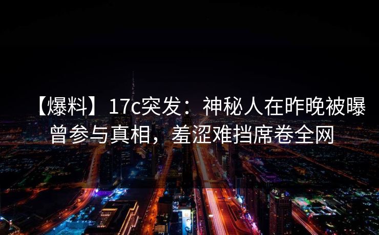 【爆料】17c突发：神秘人在昨晚被曝曾参与真相，羞涩难挡席卷全网
