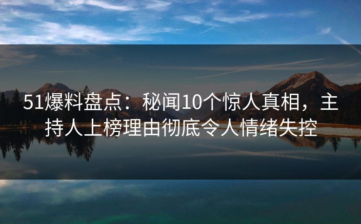 51爆料盘点：秘闻10个惊人真相，主持人上榜理由彻底令人情绪失控