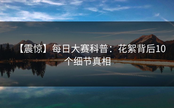 【震惊】每日大赛科普：花絮背后10个细节真相