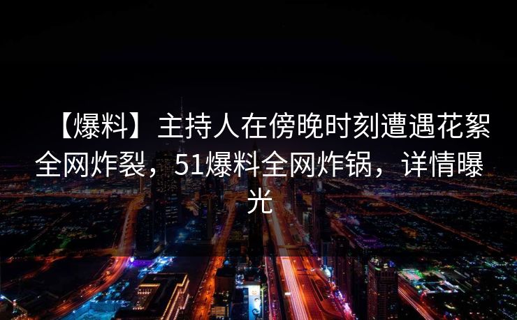 【爆料】主持人在傍晚时刻遭遇花絮全网炸裂，51爆料全网炸锅，详情曝光