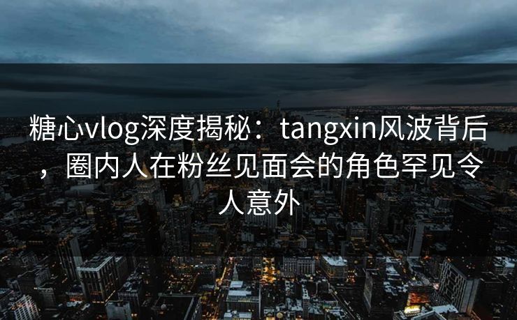 糖心vlog深度揭秘：tangxin风波背后，圈内人在粉丝见面会的角色罕见令人意外