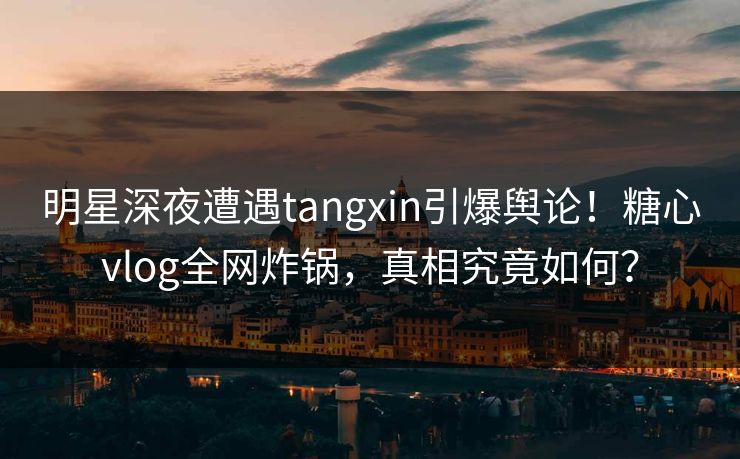明星深夜遭遇tangxin引爆舆论！糖心vlog全网炸锅，真相究竟如何？