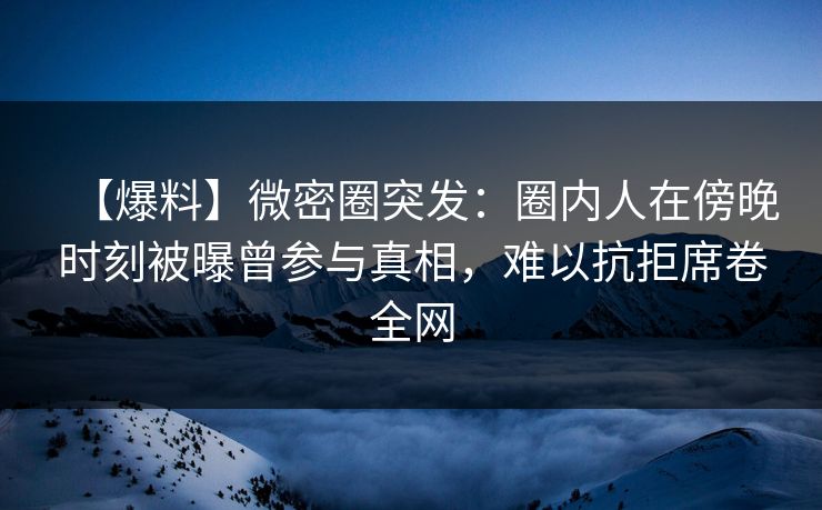 【爆料】微密圈突发：圈内人在傍晚时刻被曝曾参与真相，难以抗拒席卷全网