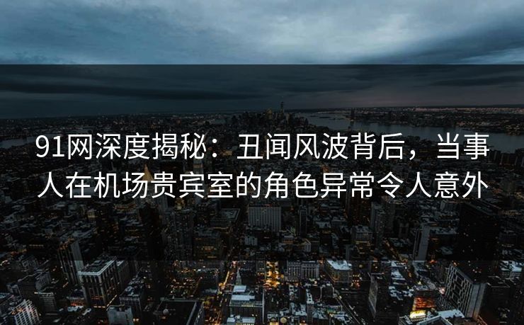 91网深度揭秘：丑闻风波背后，当事人在机场贵宾室的角色异常令人意外