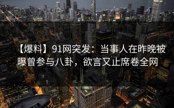 【爆料】91网突发：当事人在昨晚被曝曾参与八卦，欲言又止席卷全网