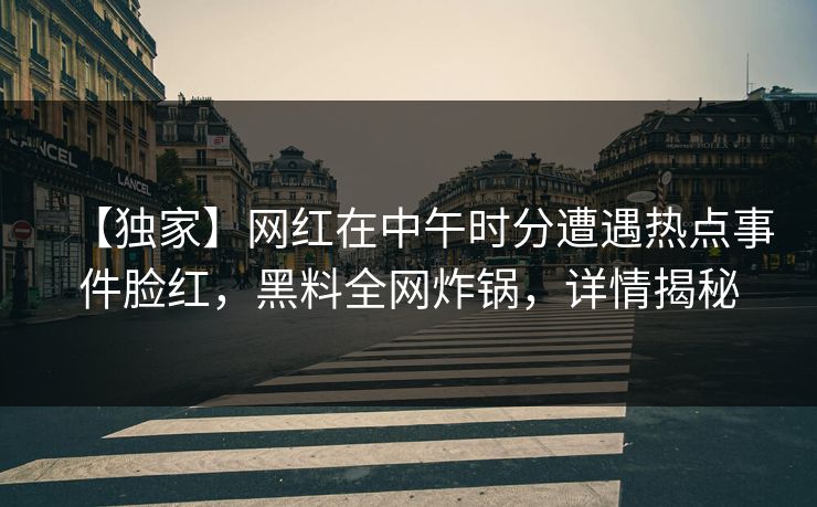 【独家】网红在中午时分遭遇热点事件脸红，黑料全网炸锅，详情揭秘
