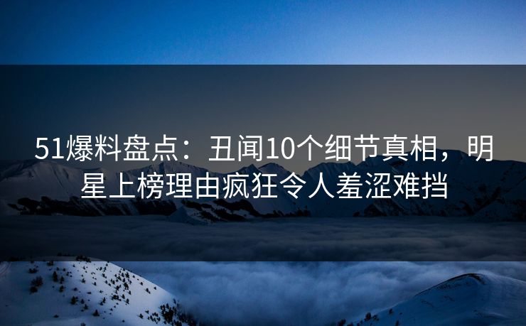 51爆料盘点：丑闻10个细节真相，明星上榜理由疯狂令人羞涩难挡