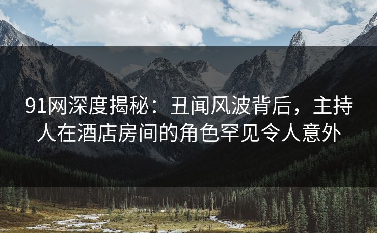 91网深度揭秘：丑闻风波背后，主持人在酒店房间的角色罕见令人意外