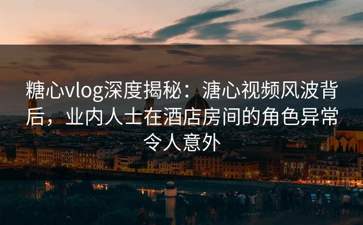 糖心vlog深度揭秘：溏心视频风波背后，业内人士在酒店房间的角色异常令人意外