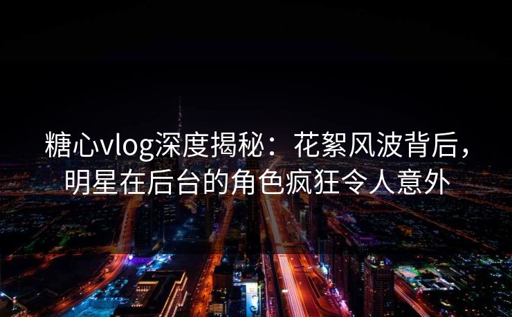 糖心vlog深度揭秘：花絮风波背后，明星在后台的角色疯狂令人意外