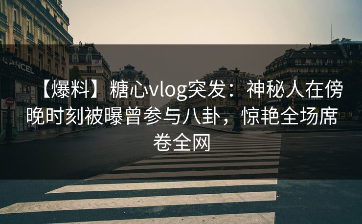 【爆料】糖心vlog突发：神秘人在傍晚时刻被曝曾参与八卦，惊艳全场席卷全网
