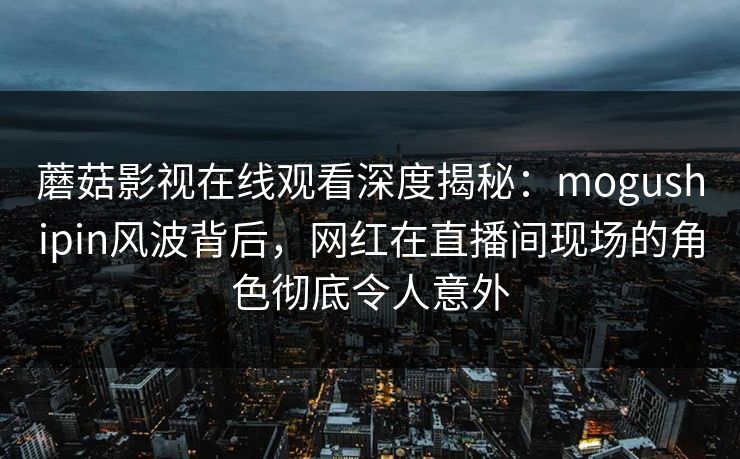 蘑菇影视在线观看深度揭秘：mogushipin风波背后，网红在直播间现场的角色彻底令人意外