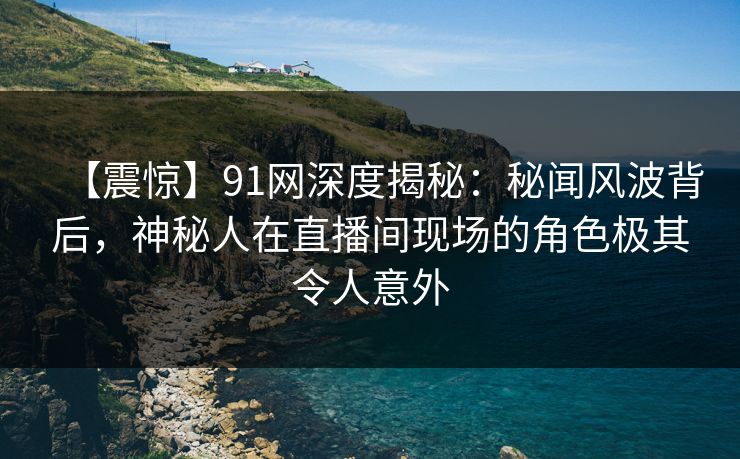 【震惊】91网深度揭秘：秘闻风波背后，神秘人在直播间现场的角色极其令人意外