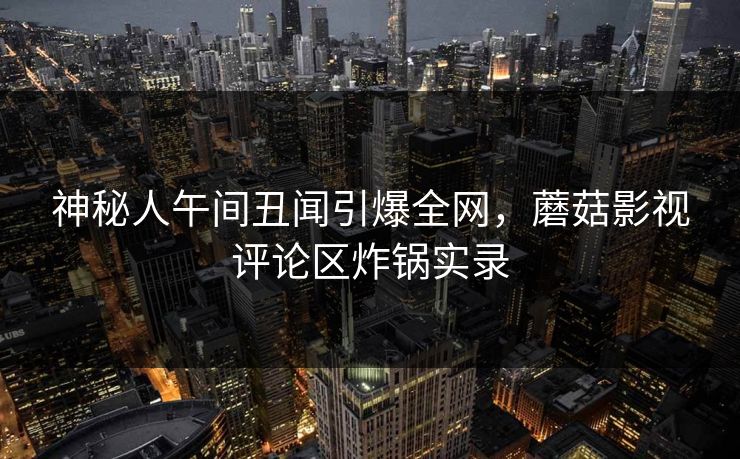 神秘人午间丑闻引爆全网，蘑菇影视评论区炸锅实录
