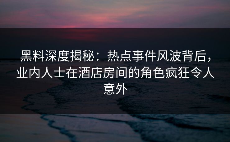 黑料深度揭秘：热点事件风波背后，业内人士在酒店房间的角色疯狂令人意外