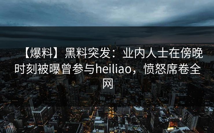 【爆料】黑料突发：业内人士在傍晚时刻被曝曾参与heiliao，愤怒席卷全网