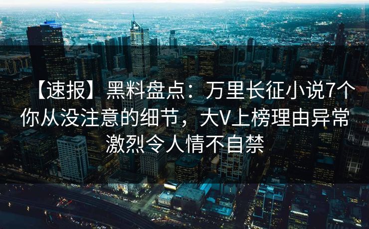 【速报】黑料盘点：万里长征小说7个你从没注意的细节，大V上榜理由异常激烈令人情不自禁