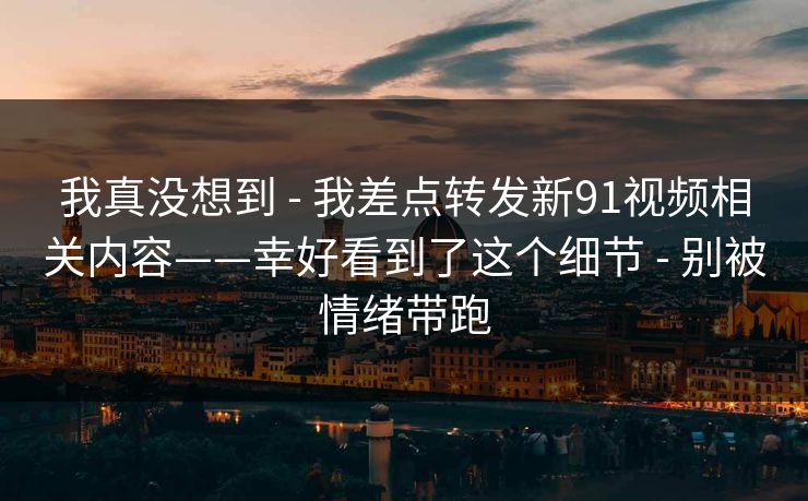我真没想到 - 我差点转发新91视频相关内容——幸好看到了这个细节 - 别被情绪带跑