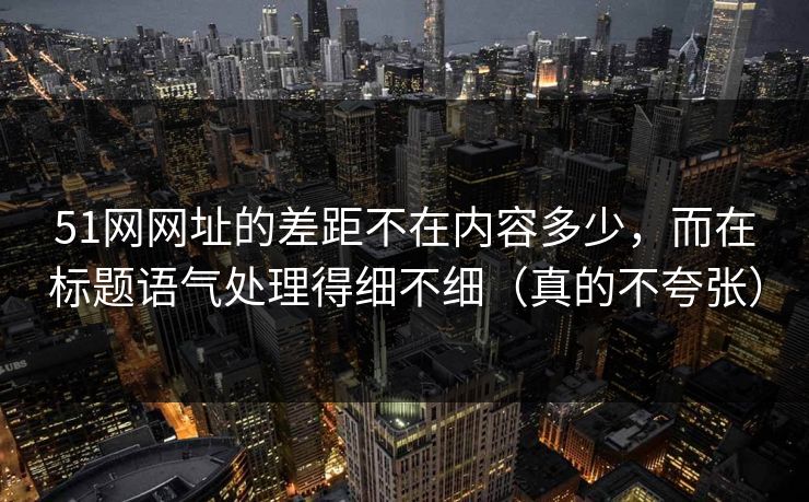 51网网址的差距不在内容多少，而在标题语气处理得细不细（真的不夸张）