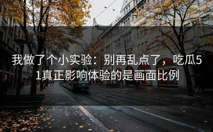 我做了个小实验：别再乱点了，吃瓜51真正影响体验的是画面比例